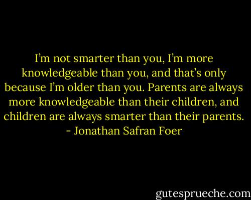 I’m not smarter than you, I’m more knowledgeable than you, and that’s only because I’m older than you. Parents are always more knowledgeable than their children, and children are always smarter than their parents. - Jonathan Safran Foer