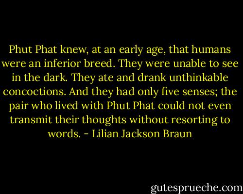 Phut Phat knew, at an early age, that humans were an inferior breed. They were unable to see in the dark. They ate and drank unthinkable concoctions. And they had only five senses; the pair who lived with Phut Phat could not even transmit their thoughts without resorting to words. - Lilian Jackson Braun