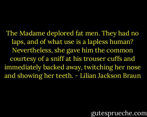 The Madame deplored fat men. They had no laps, and of what use is a lapless human? Nevertheless, she gave him the common courtesy of a sniff at his trouser cuffs and immediately backed away, twitching her nose and showing her teeth. - Lilian Jackson Braun