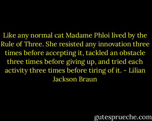 Like any normal cat Madame Phloi lived by the Rule of Three. She resisted any innovation three times before accepting it, tackled an obstacle three times before giving up, and tried each activity three times before tiring of it. - Lilian Jackson Braun