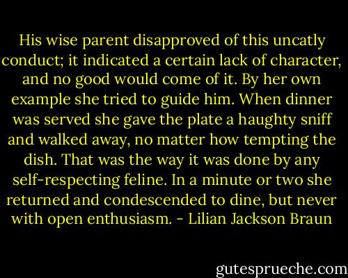 His wise parent disapproved of this uncatly conduct; it indicated a certain lack of character, and no good would come of it. By her own example she tried to guide him. When dinner was served she gave the plate a haughty sniff and walked away, no matter how tempting the dish. That was the way it was done by any self-respecting feline. In a minute or two she returned and condescended to dine, but never with open enthusiasm. - Lilian Jackson Braun