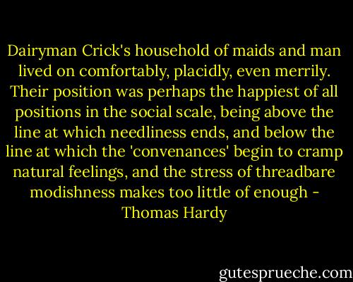 Dairyman Crick's household of maids and man lived on comfortably, placidly, even merrily. Their position was perhaps the happiest of all positions in the social scale, being above the line at which needliness ends, and below the line at which the 'convenances' begin to cramp natural feelings, and the stress of threadbare modishness makes too little of enough - Thomas Hardy