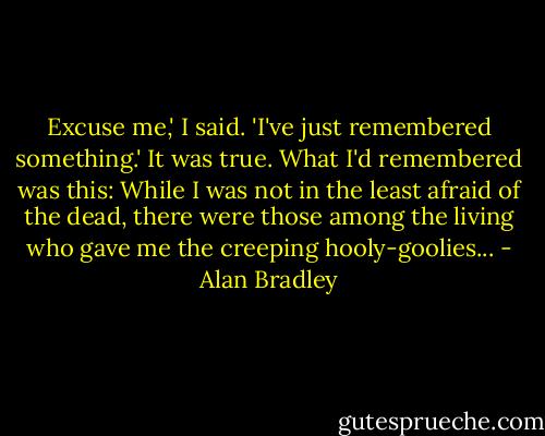 Excuse me,' I said. 'I've just remembered something.' It was true. What I'd remembered was this: While I was not in the least afraid of the dead, there were those among the living who gave me the creeping hooly-goolies... - Alan Bradley