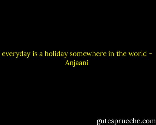 everyday is a holiday somewhere in the world - Anjaani