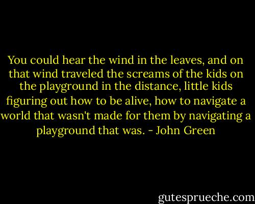 You could hear the wind in the leaves, and on that wind traveled the screams of the kids on the playground in the distance, little kids figuring out how to be alive, how to navigate a world that wasn't made for them by navigating a playground that was. - John Green