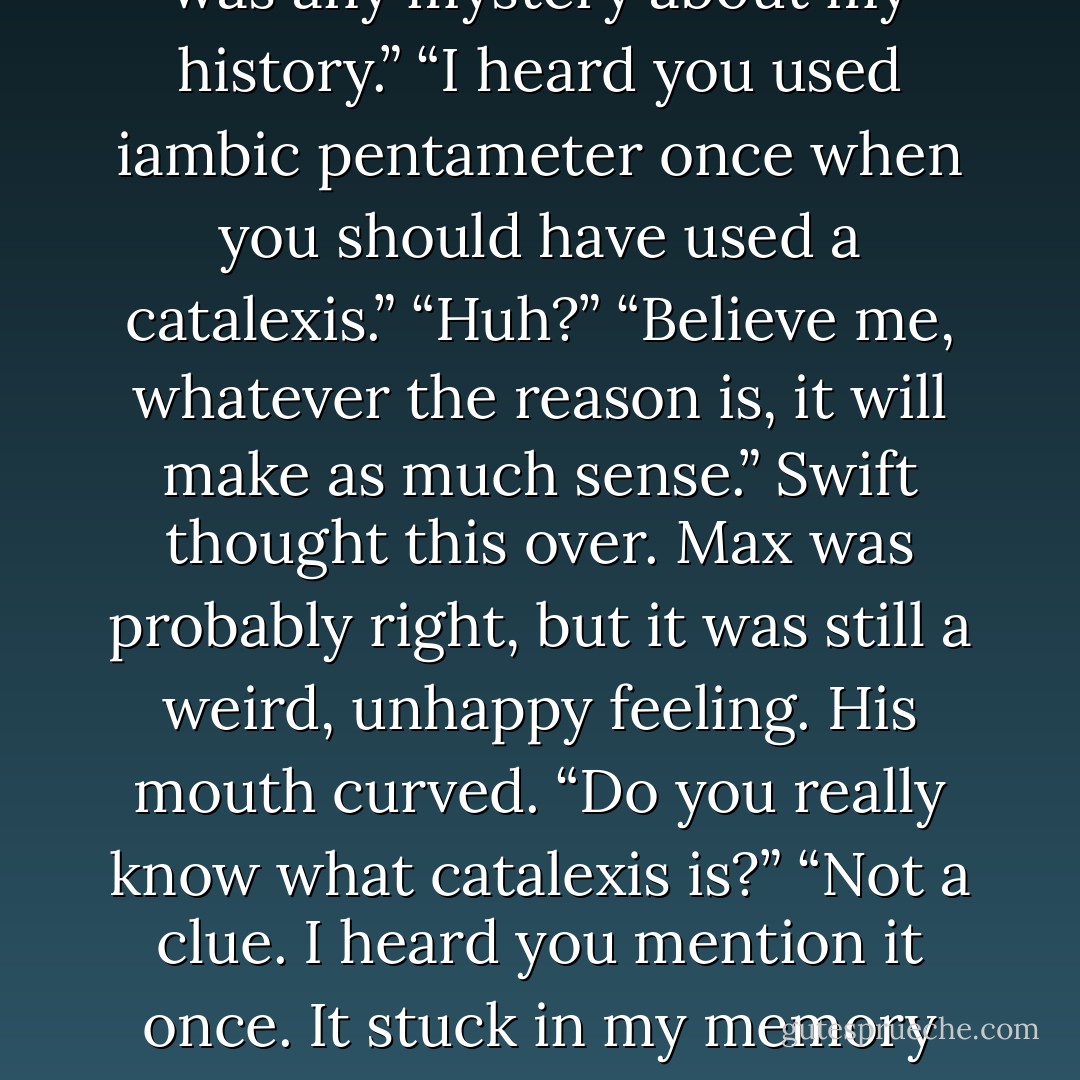 Why do you think they don’t like me? They hired me for God’s sake. It’s not like there was any mystery about my history.”<br />“I heard you used iambic pentameter once when you should have used a catalexis.”<br />“Huh?”<br />“Believe me, whatever the reason is, it will make as much sense.”<br />Swift thought this over. Max was probably right, but it was still a weird, unhappy feeling. His mouth curved. “Do you really know what catalexis is?”<br />“Not a clue. I heard you mention it once. It stuck in my memory because it sounds like a cross between a Cadillac and a Lexus. - Josh Lanyon
