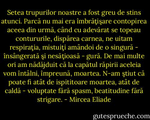 Setea trupurilor noastre a fost greu de stins atunci. Parcă nu mai era îmbrăţişare contopirea aceea din urmă, când cu adevărat se topeau contururile, dispărea carnea, ne uitam respiraţia, mistuiţi amândoi de o singură - însângerată şi nesăţioasă - gură. De mai multe ori am nădăjduit că la capătul răpirii aceleia vom întâlni, împreună, moartea. N-am ştiut că poate fi atât de ispititoare moartea, atât de caldă - voluptate fără spasm, beatitudine fără strigare. - Mircea Eliade
