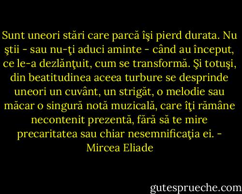 Sunt uneori stări care parcă îşi pierd durata. Nu ştii - sau nu-ţi aduci aminte - când au început, ce le-a dezlănţuit, cum se transformă. Şi totuşi, din beatitudinea aceea turbure se desprinde uneori un cuvânt, un strigăt, o melodie sau măcar o singură notă muzicală, care îţi rămâne necontenit prezentă, fără să te mire precaritatea sau chiar nesemnificaţia ei. - Mircea Eliade