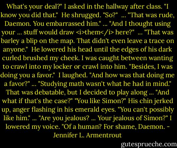 What's your deal?" I asked in the hallway after class. "I know you did that."<br /><br />He shrugged. "So?" <br />... "That was rude, Daemon. You embarrassed him." ... "And I thought using your ... stuff would draw <i>them</i> here?" <br />... "That was barley a blip on the map. That didn't even leave a trace on anyone." <br />He lowered his head until the edges of his dark curled brushed my cheek. I was caught between wanting to crawl into my locker or crawl into him. "Besides, I was doing you a favor." <br />I laughed. "And how was that doing me a favor?"<br />... "Studying math wasn't what he had in mind."<br />That was debatable, but I decided to play along ... "And what if that's the case?"<br />"You like Simon?" His chin jerked up, anger flashing in his emerald eyes. "You can't possibly like him."<br />... "Are you jealous? ... Your jealous of Simon?" I lowered my voice. "Of a human? For shame, Daemon. - Jennifer L. Armentrout