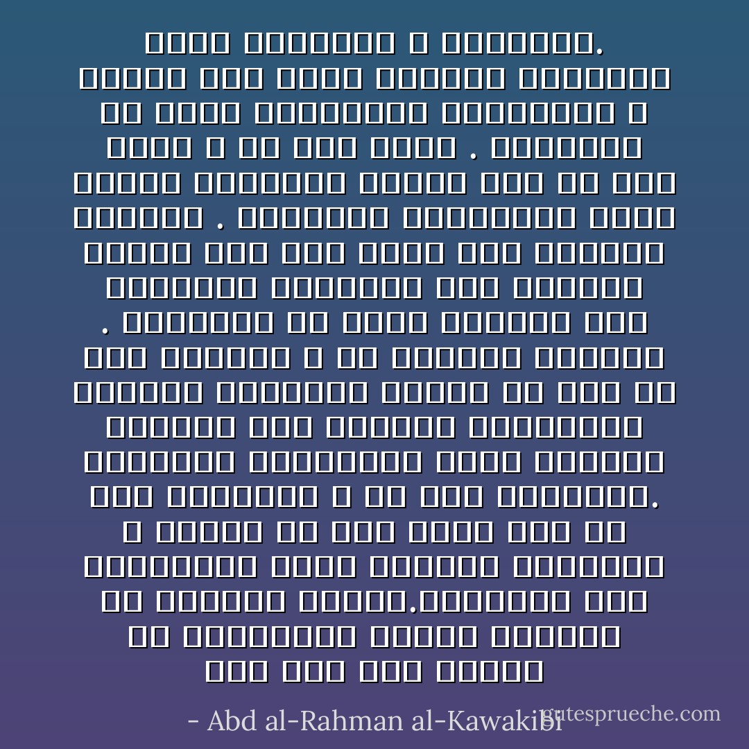 وقد يظن بعض الناس ان للاستبداد حسنات مفقودة فى الإرادة الحرة.فيقولون مثلا الاستبداد يلين الطباع ويلطفها ، والحق ان هذا يحصل فيه عن فقد الشهامة لا عن فقد الشراسة. ويقولون الاستبداد يعلم الفقير الجاهل حسن الطاعة والانقياد للكبير الخبير، والحق ان هذا عن خوف وجبانة لا عن اختيار وأذعان . ويقولون هو يربى النفوس على الاعتدال والوقوف عند الحدود والحق انه ليس هناك غير انكماش وتقهقر . ويقولون الاستبداد يقلل الفسق والفجور والحق انه عن فقر وعجز لا عن عفة ودين . ويقولون هو يقلل التعديات والجرائم ، والحق انه يمنع ظهورها ويخفيها فيقل تعديدها لا أعدادها. - Abd al-Rahman al-Kawakibi