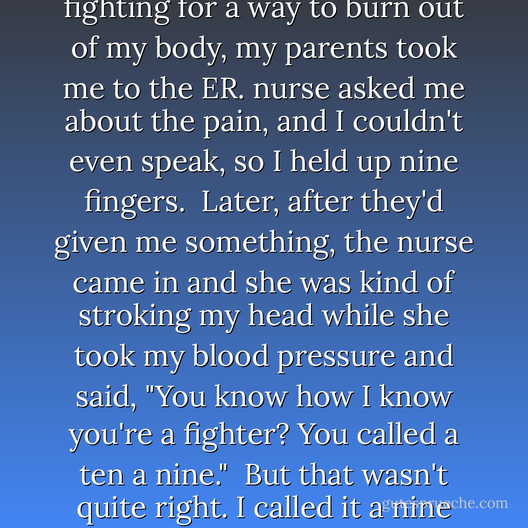 When you go into the ER, one of the first things they ask you to do is rate your pain on a scale of one to ten, and from there they decide which drugs to use and how quickly to use them. I'd been asked this question hundreds of times over the years, and I remember once early on when I couldn't get my breath and it felt like my chest was on fire, flames licking the inside of my ribs fighting for a way to burn out of my body, my parents took me to the ER. nurse asked me about the pain, and I couldn't even speak, so I held up nine fingers.<br /><br />Later, after they'd given me something, the nurse came in and she was kind of stroking my head while she took my blood pressure and said, "You know how I know you're a fighter? You called a ten a nine."<br /><br />But that wasn't quite right. I called it a nine because I was saving my ten. And here it was, the great and terrible ten, slamming me again and again as I lay still and alone in my bed staring at the ceiling, the waves tossing me against the rocks then pulling me back out to sea so they could launch me again into the jagged face of the cliff, leaving me floating faceup on the water, undrowned. - John Green