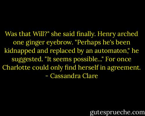 Was that Will?" she said finally.<br />Henry arched one ginger eyebrow. "Perhaps he's been kidnapped and replaced by an automaton," he suggested. "It seems possible..."<br />For once Charlotte could only find herself in agreement. - Cassandra Clare