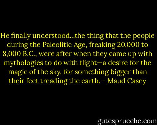 He finally understood...the thing that the people during the Paleolitic Age, freaking 20,000 to 8,000 B.C., were after when they came up with mythologies to do with flight—a desire for the magic of the sky, for something bigger than their feet treading the earth. - Maud Casey