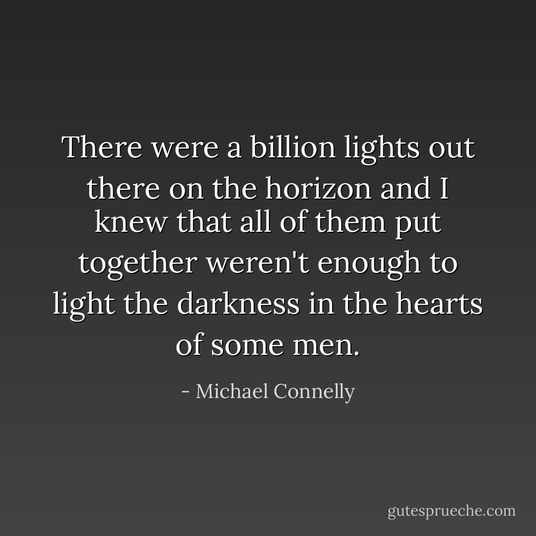 There were a billion lights out there on the horizon and I knew that all of them put together weren't enough to light the darkness in the hearts of some men. - Michael Connelly
