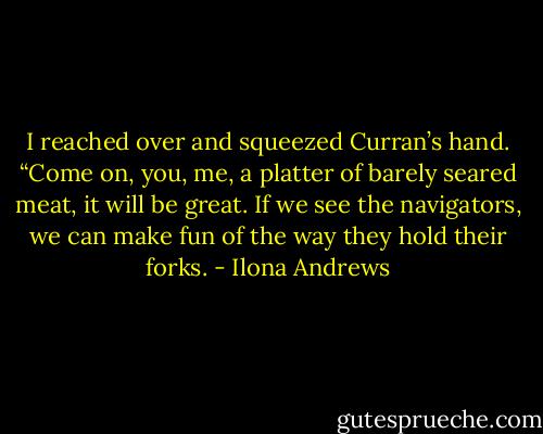 I reached over and squeezed Curran’s hand. “Come on, you, me, a platter of barely seared meat, it will be great. If we see the navigators, we can make fun of the way they hold their forks. - Ilona Andrews