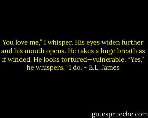 You love me,” I whisper.<br />His eyes widen further and his mouth opens. He takes a huge breath as if winded. He looks tortured—vulnerable.<br />“Yes,” he whispers. “I do. - E.L. James