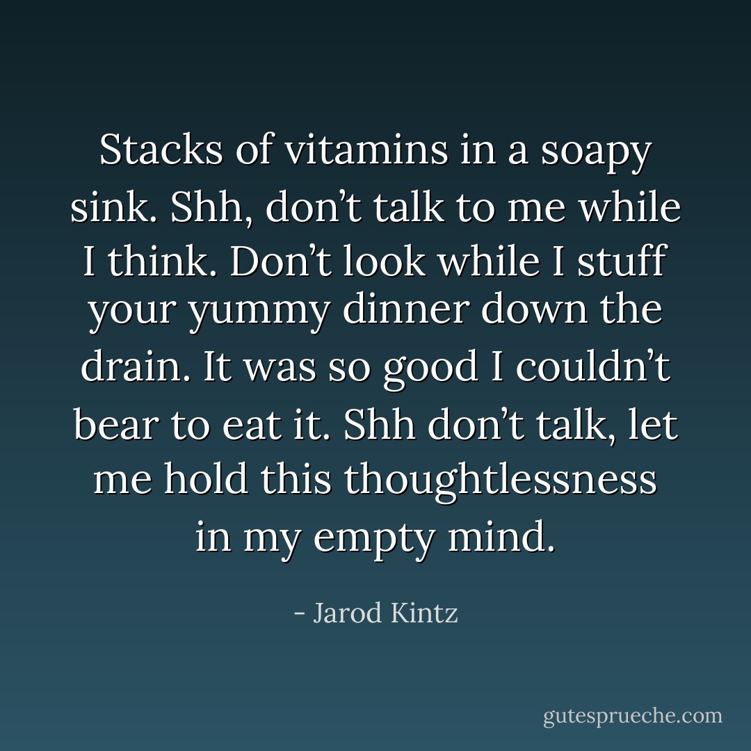Stacks of vitamins in a soapy sink. Shh, don’t talk to me while I think. Don’t look while I stuff your yummy dinner down the drain. It was so good I couldn’t bear to eat it. Shh don’t talk, let me hold this thoughtlessness in my empty mind. - Jarod Kintz