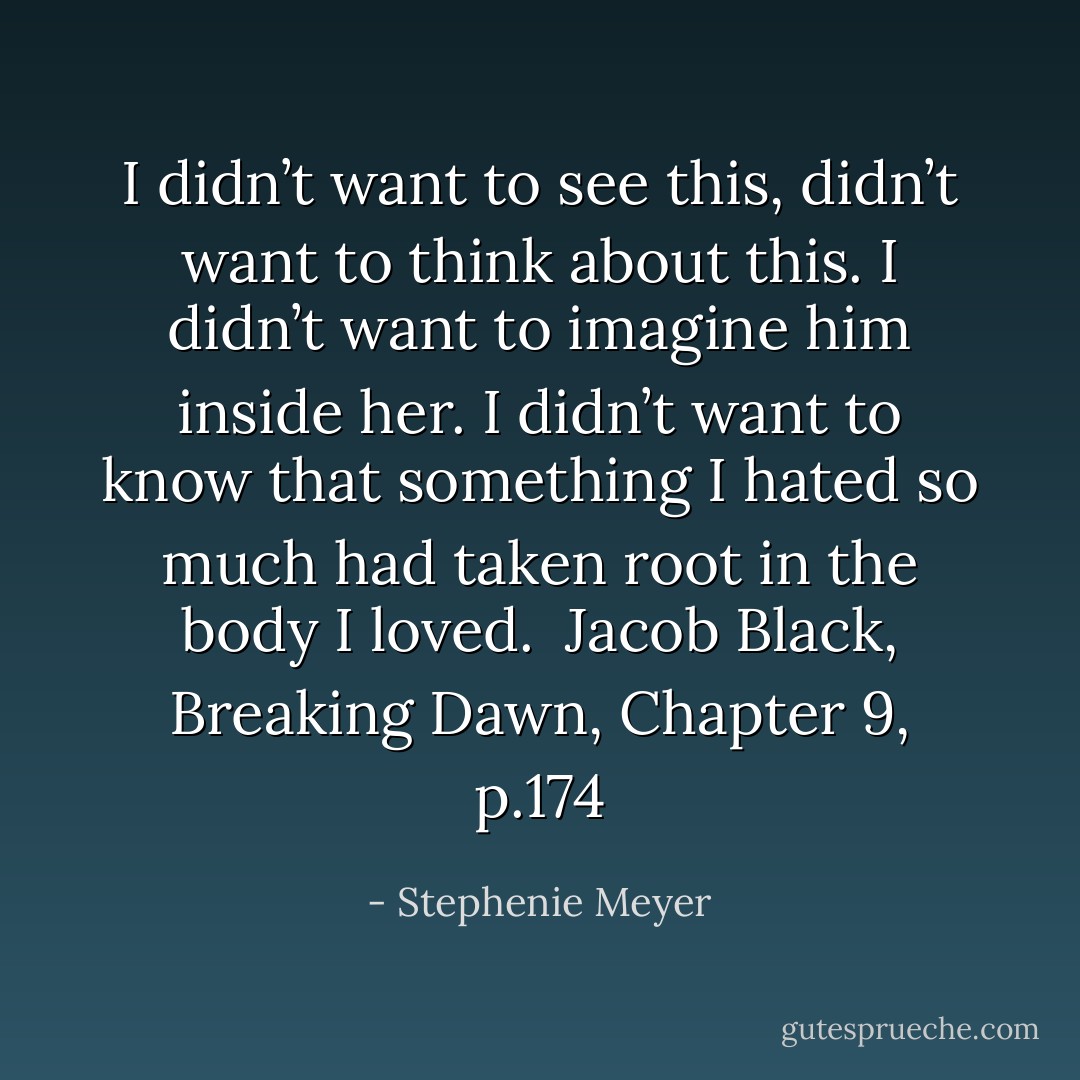 I didn’t want to see this, didn’t want to think about this. I didn’t want to imagine him inside her. I didn’t want to know that something I hated so much had taken root in the body I loved.<br /><br />Jacob Black, Breaking Dawn, Chapter 9, p.174 - Stephenie Meyer