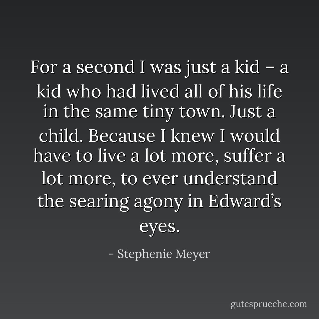 For a second I was just a kid – a kid who had lived all of his life in the same tiny town. Just a child. Because I knew I would have to live a lot more, suffer a lot more, to ever understand the searing agony in Edward’s eyes. - Stephenie Meyer