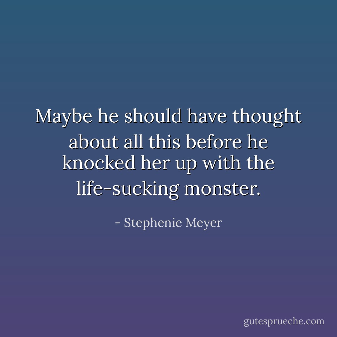Maybe he should have thought about all this before he knocked her up with the life-sucking monster. - Stephenie Meyer
