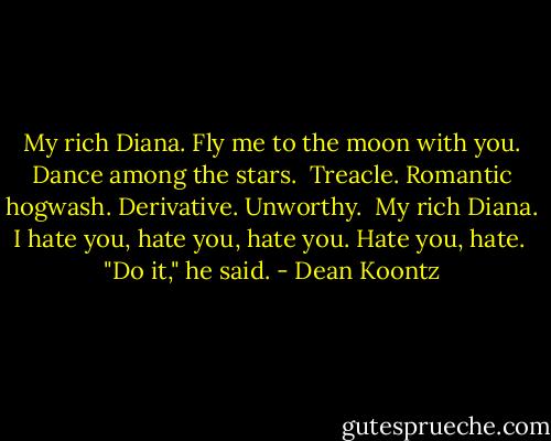 My rich Diana. Fly me to the moon with you. Dance among the stars. <br />Treacle. Romantic hogwash. Derivative. Unworthy. <br />My rich Diana. I hate you, hate you, hate you. Hate you, hate. <br />"Do it," he said. - Dean Koontz