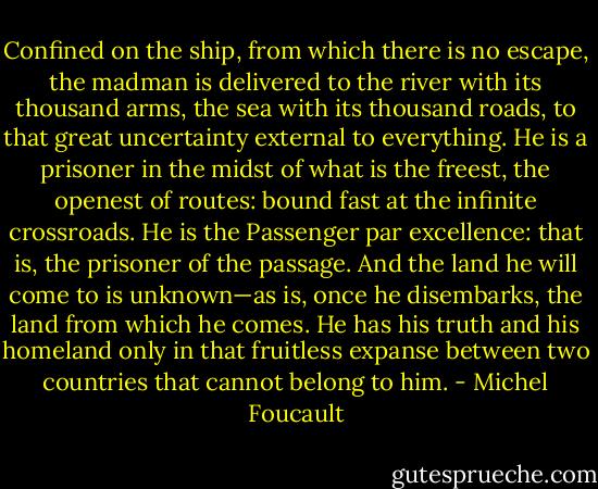 Confined on the ship, from which there is no escape, the madman is delivered to the river with its thousand arms, the sea with its thousand roads, to that great uncertainty external to everything. He is a prisoner in the midst of what is the freest, the openest of routes: bound fast at the infinite crossroads. He is the Passenger par excellence: that is, the prisoner of the passage. And the land he will come to is unknown—as is, once he disembarks, the land from which he comes. He has his truth and his homeland only in that fruitless expanse between two countries that cannot belong to him. - Michel Foucault