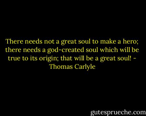 There needs not a great soul to make a hero; there needs a god-created soul which will be true to its origin; that will be a great soul! - Thomas Carlyle