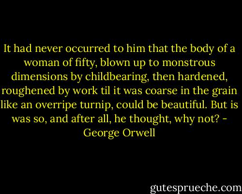 It had never occurred to him that the body of a woman of fifty, blown up to monstrous dimensions by childbearing, then hardened, roughened by work til it was coarse in the grain like an overripe turnip, could be beautiful. But is was so, and after all, he thought, why not? - George Orwell