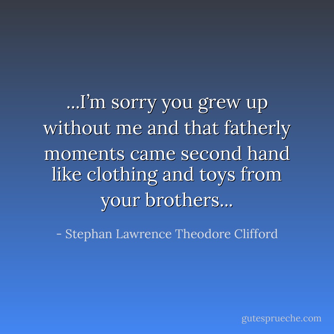 ...I’m sorry you grew up without me and that fatherly moments came second hand like clothing and toys from your brothers... - Stephan Lawrence Theodore Clifford