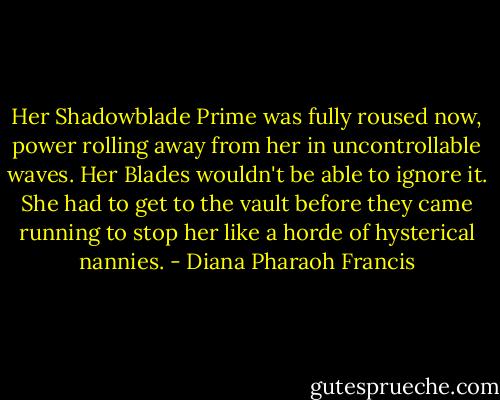 Her Shadowblade Prime was fully roused now, power rolling away from her in uncontrollable waves. Her Blades wouldn't be able to ignore it. She had to get to the vault before they came running to stop her like a horde of hysterical nannies. - Diana Pharaoh Francis