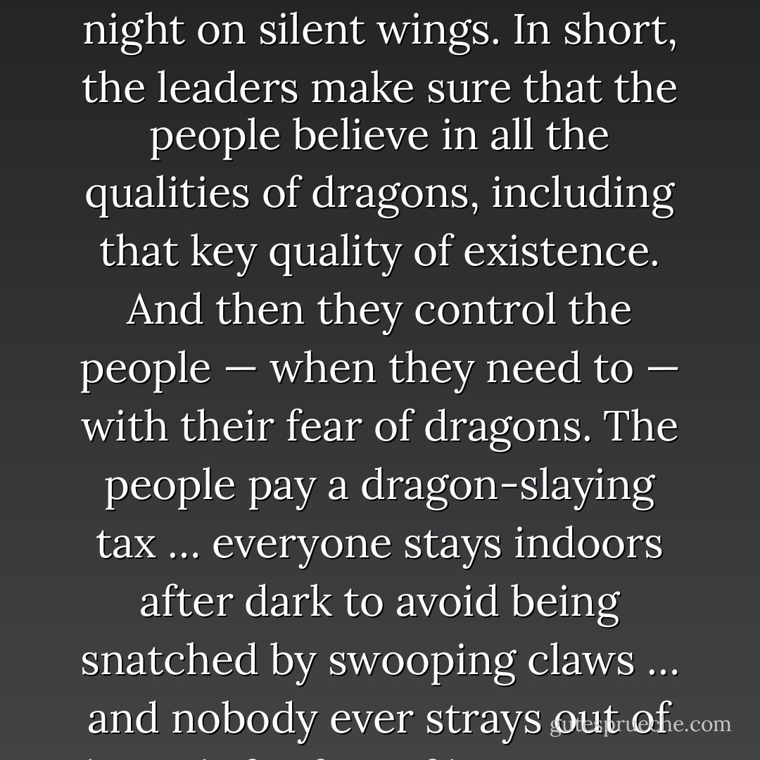 Imagine a land where people are afraid of dragons. It is a reasonable fear: dragons possess a number of qualities that make being afraid of them a very commendable response. Things like their terrible size, their ability to spout fire, or to crack boulders into splinters with their massive talons. In fact, the only terrifying quality that dragons do not possess is that of existence.<br /><br />Now, the people of this land know about dragons because their leaders have warned them about them. They tell stories about cruel dragons with razor teeth and fiery breath. They recount legends of dragons hunting by night on silent wings. In short, the leaders make sure that the people believe in all the qualities of dragons, including that key quality of existence. And then they control the people — when they need to — with their fear of dragons. The people pay a dragon-slaying tax … everyone stays indoors after dark to avoid being snatched by swooping claws … and nobody ever strays out of bounds for fear of being eaten well and truly up.<br /><br />Perhaps somebody will wonder if dragons aren’t, after all, fictitious because — despite their size — nobody seems to have actually <i>seen</i> one. And so it is necessary from time to time to provide evidence: a burnt tree or two, a splintered rock, the mysterious absence of a villager. The population is controlled by the dragons in its collective mind. It’s contrived superstition, and it is possible because the people do not know enough about the way the world works to know that dragons do not exist. - David Whiteland