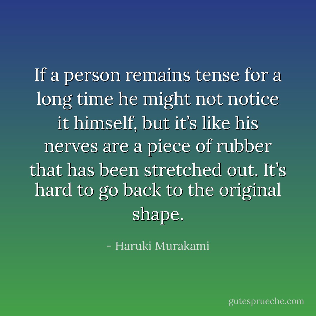 If a person remains tense for a long time he might not notice it himself, but it’s like his nerves are a piece of rubber that has been stretched out. It’s hard to go back to the original shape. - Haruki Murakami
