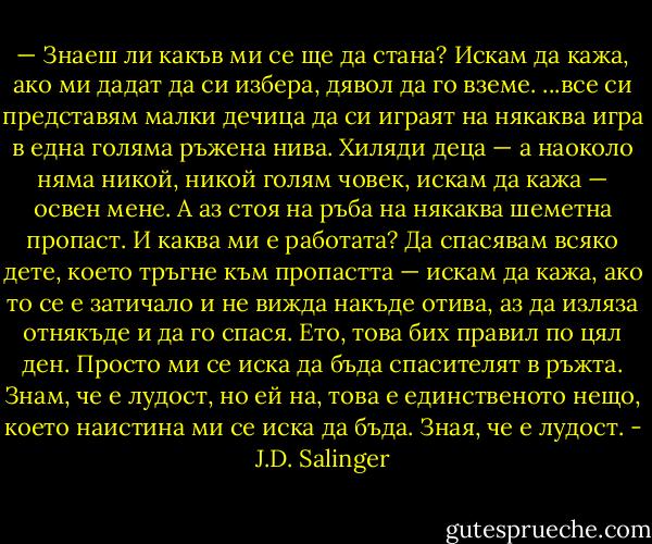— Знаеш ли какъв ми се ще да стана? Искам да кажа, ако ми дадат да си избера, дявол да го вземе.<br />...все си представям малки дечица да си играят на някаква игра в една голяма ръжена нива. Хиляди деца — а наоколо няма никой, никой голям човек, искам да кажа — освен мене. А аз стоя на ръба на някаква шеметна пропаст. И каква ми е работата? Да спасявам всяко дете, което тръгне към пропастта — искам да кажа, ако то се е затичало и не вижда накъде отива, аз да изляза отнякъде и да го спася. Ето, това бих правил по цял ден. Просто ми се иска да бъда спасителят в ръжта. Знам, че е лудост, но ей на, това е единственото нещо, което наистина ми се иска да бъда. Зная, че е лудост. - J.D. Salinger