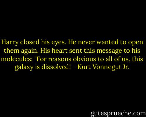 Harry closed his eyes. He never wanted to open them again. His heart sent this message to his molecules: "For reasons obvious to all of us, this galaxy is dissolved! - Kurt Vonnegut Jr.