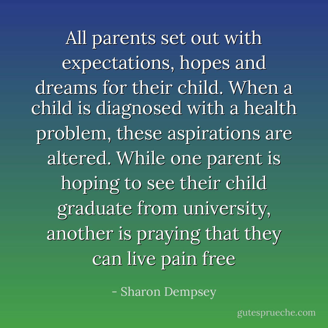All parents set out with expectations, hopes and dreams for their child. When a child is diagnosed with a health problem, these aspirations are altered. While one parent is hoping to see their child graduate from university, another is praying that they can live pain free - Sharon Dempsey