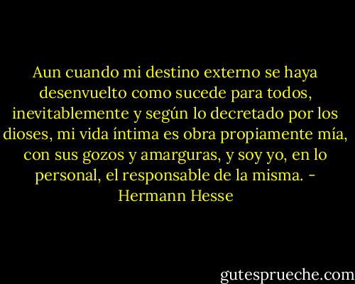 Aun cuando mi destino externo se haya desenvuelto como sucede para todos, inevitablemente y según lo decretado por los dioses, mi vida íntima es obra propiamente mía, con sus gozos y amarguras, y soy yo, en lo personal, el responsable de la misma. - Hermann Hesse