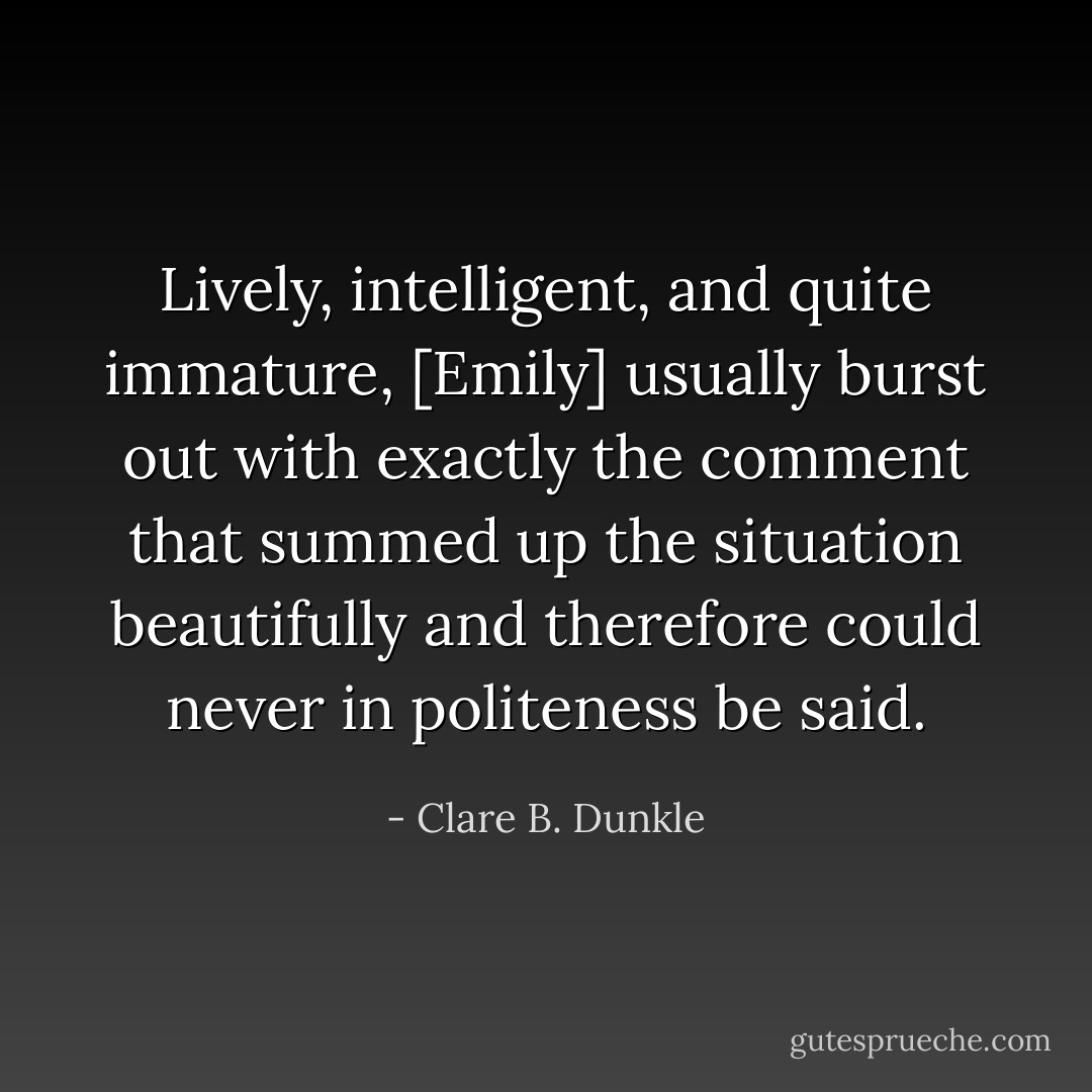 Lively, intelligent, and quite immature, [Emily] usually burst out with exactly the comment that summed up the situation beautifully and therefore could never in politeness be said. - Clare B. Dunkle