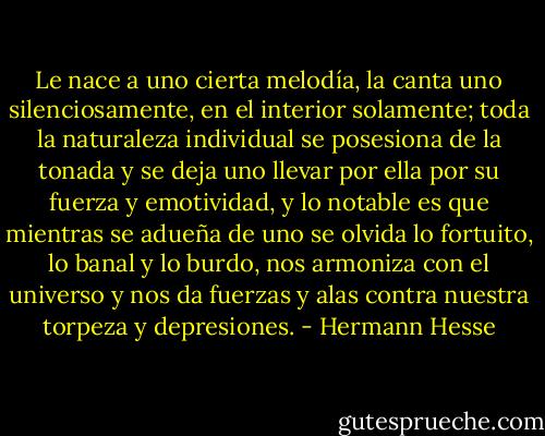 Le nace a uno cierta melodía, la canta uno silenciosamente, en el interior solamente; toda la naturaleza individual se posesiona de la tonada y se deja uno llevar por ella por su fuerza y emotividad, y lo notable es que mientras se adueña de uno se olvida lo fortuito, lo banal y lo burdo, nos armoniza con el universo y nos da fuerzas y alas contra nuestra torpeza y depresiones. - Hermann Hesse