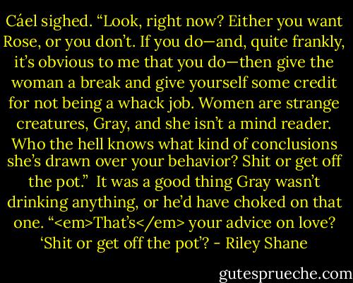 Cáel sighed. “Look, right now? Either you want Rose, or you don’t. If you do—and, quite frankly, it’s obvious to me that you do—then give the woman a break and give yourself some credit for not being a whack job. Women are strange creatures, Gray, and she isn’t a mind reader. Who the hell knows what kind of conclusions she’s drawn over your behavior? Shit or get off the pot.”<br /><br />It was a good thing Gray wasn’t drinking anything, or he’d have choked on that one. “<em>That’s</em> your advice on love? ‘Shit or get off the pot’? - Riley Shane