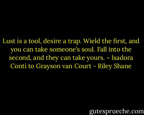 Lust is a tool, desire a trap. Wield the first, and you can take someone’s soul. Fall into the second, and they can take yours. ~ Isadora Conti to Grayson van Court - Riley Shane