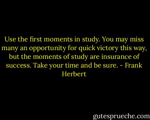 Use the first moments in study. You may miss many an opportunity for quick victory this way, but the moments of study are insurance of success. Take your time and be sure. - Frank Herbert