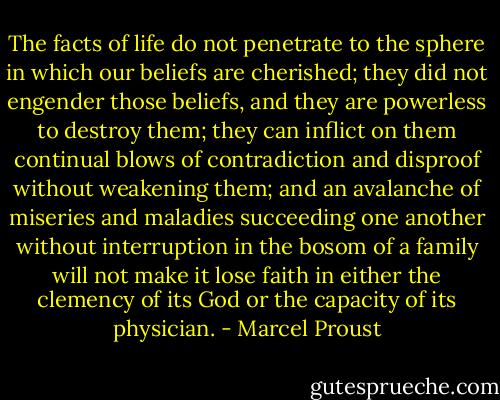 The facts of life do not penetrate to the sphere in which our beliefs are cherished; they did not engender those beliefs, and they are powerless to destroy them; they can inflict on them continual blows of contradiction and disproof without weakening them; and an avalanche of miseries and maladies succeeding one another without interruption in the bosom of a family will not make it lose faith in either the clemency of its God or the capacity of its physician. - Marcel Proust