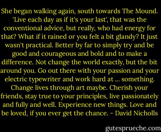 She began walking again, south towards The Mound. 'Live each day as if it's your last', that was the conventional advice, but really, who had energy for that? What if it rained or you felt a bit glandy? It just wasn't practical. Better by far to simply try and be good and courageous and bold and to make a difference. Not change the world exactly, but the bit around you. Go out there with your passion and your electric typewriter and work hard at ... something. Change lives through art maybe. Cherish your friends, stay true to your principles, live passionately and fully and well. Experience new things. Love and be loved, if you ever get the chance. - David Nicholls
