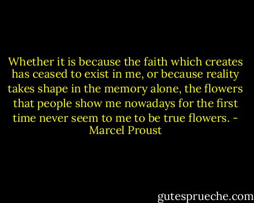 Whether it is because the faith which creates has ceased to exist in me, or because reality takes shape in the memory alone, the flowers that people show me nowadays for the first time never seem to me to be true flowers. - Marcel Proust