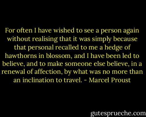 For often I have wished to see a person again without realising that it was simply because that personal recalled to me a hedge of hawthorns in blossom, and I have been led to believe, and to make someone else believe, in a renewal of affection, by what was no more than an inclination to travel. - Marcel Proust