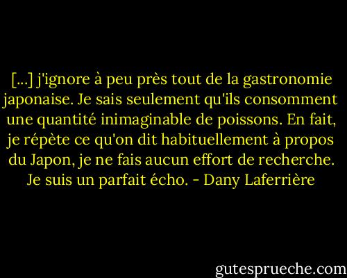 [...] j'ignore à peu près tout de la gastronomie japonaise. Je sais seulement qu'ils consomment une quantité inimaginable de poissons. En fait, je répète ce qu'on dit habituellement à propos du Japon, je ne fais aucun effort de recherche. Je suis un parfait écho. - Dany Laferrière