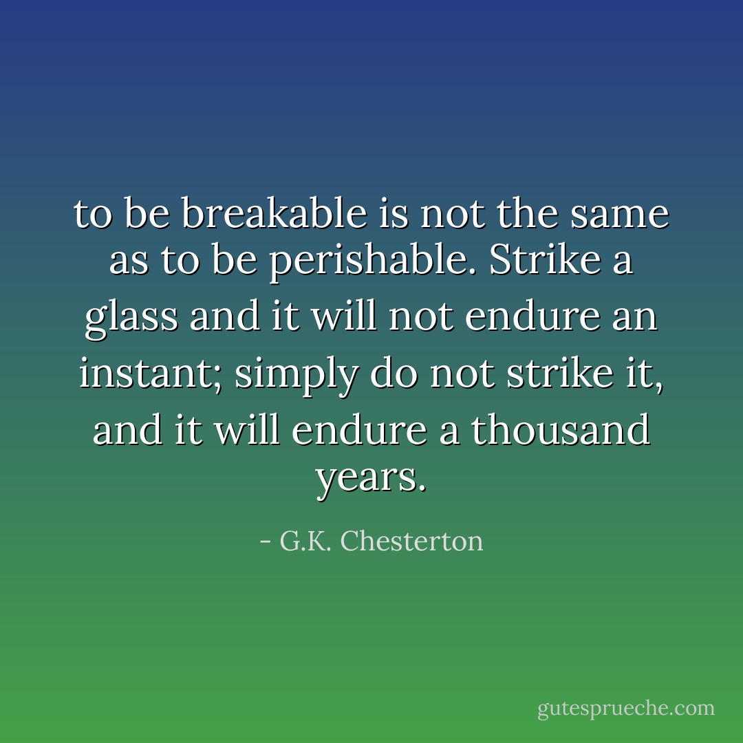 to be breakable is not the same as to be perishable. Strike a glass and it will not endure an instant; simply do not strike it, and it will endure a thousand years. - G.K. Chesterton