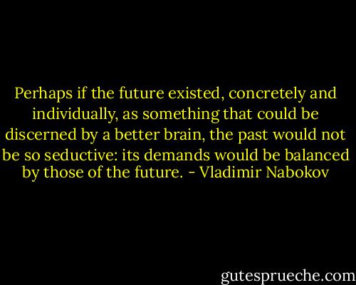 Perhaps if the future existed, concretely and individually, as something that could be discerned by a better brain, the past would not be so seductive: its demands would be balanced by those of the future. - Vladimir Nabokov