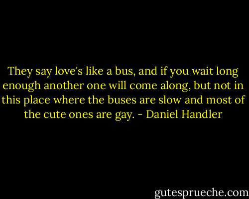 They say love's like a bus, and if you wait long enough another one will come along, but not in this place where the buses are slow and most of the cute ones are gay. - Daniel Handler