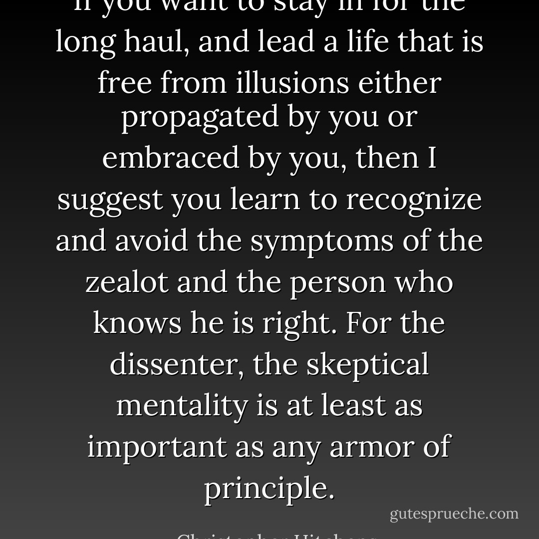 If you want to stay in for the long haul, and lead a life that is free from illusions either propagated by you or embraced by you, then I suggest you learn to recognize and avoid the symptoms of the zealot and the person who knows he is right. For the dissenter, the skeptical mentality is at least as important as any armor of principle. - Christopher Hitchens